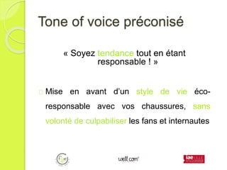 Tone of voice préconisé
« Soyez tendance tout en étant
responsable ! »
Mise en avant d’un style de vie éco-
responsable avec vos chaussures, sans
volonté de culpabiliser les fans et internautes
 