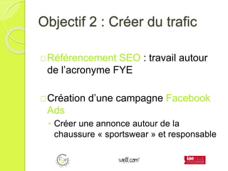 Objectif 2 : Créer du trafic
Référencement SEO : travail autour
de l’acronyme FYE
Création d’une campagne Facebook
Ads
◦ Créer une annonce autour de la
chaussure « sportswear » et responsable
 