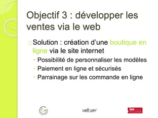 Objectif 3 : développer les
ventes via le web
Solution : création d’une boutique en
ligne via le site internet
◦ Possibilité de personnaliser les modèles
◦ Paiement en ligne et sécurisés
◦ Parrainage sur les commande en ligne
 