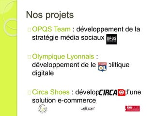 Nos projets
OPQS Team : développement de la
stratégie média sociaux
Olympique Lyonnais :
développement de leur politique
digitale
Circa Shoes : développement d’une
solution e-commerce
 
