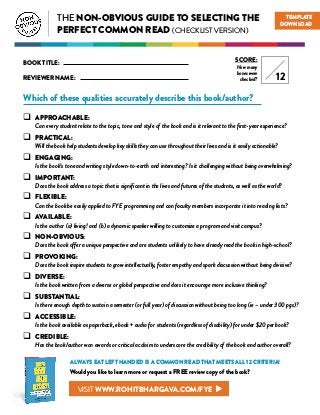 THE NON-OBVIOUS GUIDE TO SELECTING THE
PERFECT COMMON READ (CHECKLIST VERSION)
Which of these qualities accurately describe this book/author?
 APPROACHABLE:
Can every student relate to the topic, tone and style of the book and is it relevant to the first-year experience?
 PRACTICAL:
Will the book help students develop key skills they can use throughout their lives and is it easily actionable?
 ENGAGING:
Is the book’s tone and writing style down-to-earth and interesting? Is it challenging without being overwhelming?
 IMPORTANT:
Does the book address a topic that is significant in the lives and futures of the students, as well as the world?
 FLEXIBLE:
Can the book be easily applied to FYE programming and can faculty members incorporate it into reading lists?
 AVAILABLE:
Is the author (a) living! and (b) a dynamic speaker willing to customize a program and visit campus?
 NON-OBVIOUS:
Does the book offer a unique perspective and are students unlikely to have already read the book in high-school?
 PROVOKING:
Does the book inspire students to grow intellectually, foster empathy and spark discussion without being divisive?
 DIVERSE:
Is the book written from a diverse or global perspective and does it encourage more inclusive thinking?
 SUBSTANTIAL:
Is there enough depth to sustain a semester (or full year) of discussion without being too long (ie – under 300 pgs)?
 ACCESSIBLE:
Is the book available as paperback, ebook + audio for students (regardless of disability) for under $20 per book?
 CREDIBLE:
Has the book/author won awards or critical acclaim to underscore the credibility of the book and author overall?
BOOK TITLE:
REVIEWER NAME:
SCORE:
How many
boxes were
checked? 12
TEMPLATE
DOWNLOAD
ALWAYS EAT LEFT HANDED IS A COMMON READ THAT MEETS ALL 12 CRITERIA!
Would you like to learn more or request a FREE review copy of the book?
VISIT WWW.ROHITBHARGAVA.COM/FYE
 