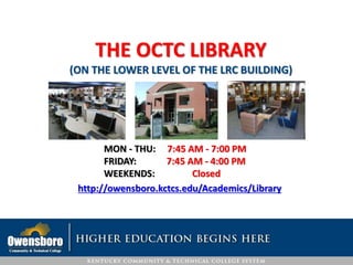 THE OCTC LIBRARY
(ON THE LOWER LEVEL OF THE LRC BUILDING)
MON - THU: 7:45 AM - 7:00 PM
FRIDAY: 7:45 AM - 4:00 PM
WEEKENDS: Closed
http://owensboro.kctcs.edu/Academics/Library
 