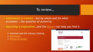 To review…
• Information is created – but by whom and for what
purposes?...the question of authority
• Searching is exploration…and the library can help you find it.
 Summon and the Library Catalog
 Databases
 Research Guides
 