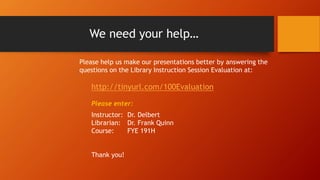 We need your help…
Please help us make our presentations better by answering the
questions on the Library Instruction Session Evaluation at:
http://tinyurl.com/100Evaluation
Please enter:
Instructor: Dr. Delbert
Librarian: Dr. Frank Quinn
Course: FYE 191H
Thank you!
 