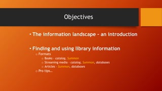 Objectives
• The information landscape – an introduction
• Finding and using library information
o Formats
o Books – catalog, Summon
o Streaming media – catalog, Summon, databases
o Articles – Summon, databases
o Pro tips…
 