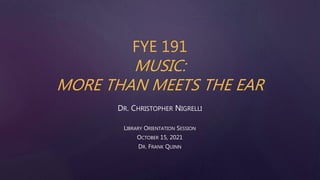 FYE 191
MUSIC:
MORE THAN MEETS THE EAR
DR. CHRISTOPHER NIGRELLI
LIBRARY ORIENTATION SESSION
OCTOBER 15, 2021
DR. FRANK QUINN
 