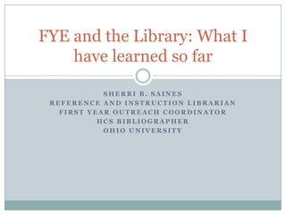 Sherri B. Saines Reference and Instruction Librarian First Year Outreach Coordinator HCS Bibliographer Ohio University FYE and the Library: What I have learned so far 