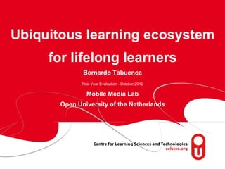 Ubiquitous learning ecosystem
          for lifelong learners
                  Bernardo Tabuenca
                  First Year Evaluation - October 2012

                    Mobile Media Lab
           Open University of the Netherlands




 page 1
 