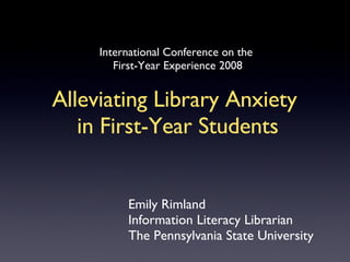 International Conference on the  First-Year Experience 2008 Alleviating Library Anxiety  in First-Year Students Emily Rimland Information Literacy Librarian The Pennsylvania State University 