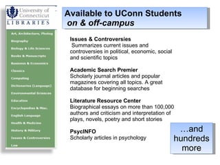 Available to UConn Students   on & off-campus Issues & Controversies  Summarizes current issues and controversies in political, economic, social and scientific topics Academic Search Premier Scholarly journal articles and popular magazines covering all topics. A great database for beginning searches Literature Resource Center Biographical essays on more than 100,000 authors and criticism and interpretation of plays, novels, poetry and short stories PsycINFO Scholarly articles in psychology … and hundreds more 