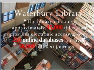 Waterbury Library “ The library contains approximately  45,000  titles and provides electronic access to over  250  online databases  and over  50,000  full text journals.” 