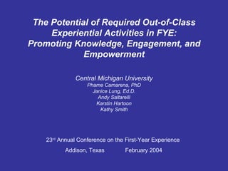 The Potential of Required Out-of-Class Experiential Activities in FYE: Promoting Knowledge, Engagement, and Empowerment Central Michigan University Phame Camarena, PhD Janice Lung, Ed.D. Andy Saltarelli Karstin Hartoon Kathy Smith 23 rd  Annual Conference on the First-Year Experience Addison, Texas  February 2004 