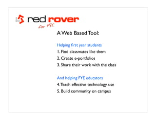E
for FY
           A Web Based Tool:

           Helping ﬁrst year students
           1. Find classmates like them
           2. Create e-portfolios
           3. Share their work with the class


           And helping FYE educators
           4. Teach effective technology use
           5. Build community on campus
 