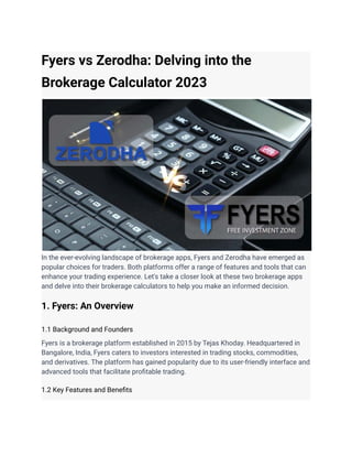 Fyers vs Zerodha: Delving into the
Brokerage Calculator 2023
In the ever-evolving landscape of brokerage apps, Fyers and Zerodha have emerged as
popular choices for traders. Both platforms offer a range of features and tools that can
enhance your trading experience. Let's take a closer look at these two brokerage apps
and delve into their brokerage calculators to help you make an informed decision.
1. Fyers: An Overview
1.1 Background and Founders
Fyers is a brokerage platform established in 2015 by Tejas Khoday. Headquartered in
Bangalore, India, Fyers caters to investors interested in trading stocks, commodities,
and derivatives. The platform has gained popularity due to its user-friendly interface and
advanced tools that facilitate profitable trading.
1.2 Key Features and Benefits
 