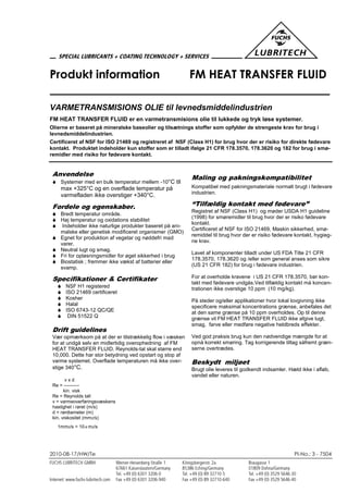 2010-08-17/HW/Te PI-No.: 3 - 7504
Produkt information FM HEAT TRANSFER FLUID
VARMETRANSMISIONS OLIE til levnedsmiddelindustrien
FM HEAT TRANSFER FLUID er en varmetransmisions olie til lukkede og tryk løse systemer.
Olierne er baseret på mineralske baseolier og tilsætnings stoffer som opfylder de strengeste krav for brug i
levnedsmiddelindustrien.
Certificeret af NSF for ISO 21469 og registreret af NSF (Class H1) for brug hvor der er risiko for direkte fødevare
kontakt. Produktet indeholder kun stoffer som er tilladt ifølge 21 CFR 178.3570, 178.3620 og 182 for brug i smø-
remidler med risiko for fødevare kontakt.
Anvendelse
 Systemer med en bulk temperatur mellem -10°C til
max +325°C og en overflade temperatur på
varmefladen ikke overstiger +340°C.
Fordele og egenskaber.
 Bredt temperatur område.
 Høj temperatur og oxidations stabilitet
 Indeholder ikke naturlige produkter baseret på ani-
malske eller genetisk modificeret organismer (GMO)
 Egnet for produktion af vegetar og nøddefri mad
varer.
 Neutral lugt og smag.
 Fri for opløsningsmidler for øget sikkerhed i brug
 Biostatisk ; fremmer ikke vækst af batterier eller
svamp.
Specifikationer & Certifikater
 NSF H1 registered
 ISO 21469 certificeret
 Kosher
 Halal
 ISO 6743-12 QC/QE
 DIN 51522 Q
Drift guidelines
Vær opmærksom på at der er tilstrækkelig flow i væsken
for at undgå selv en midlertidig overophedning af FM
HEAT TRANSFER FLUID. Reynolds-tal skal større end
10,000. Dette har stor betydning ved opstart og stop af
varme systemet. Overflade temperaturen må ikke over-
stige 340°C.
v x d
Re = ----------
kin. visk
Re = Reynolds tall
v = varmeoverføringsvæskens
hastighet i røret (m/s)
d = rørdiameter (m)
kin. viskositet (mm2/s)
1mm2/s = 10-6 m2/s
Maling og pakningskompatibilitet
Kompatibel med pakningsmateriale normalt brugt i fødevare
industrien.
“Tilfældig kontakt med fødevare”
Registret af NSF (Class H1) og møder USDA H1 guideline
(1998) for smøremidler til brug hvor der er risiko fødevare
kontakt.
Certificeret af NSF for ISO 21469, Maskin sikkerhed, smø-
remiddel til brug hvor der er risiko fødevare kontakt, hygieg-
ne krav.
Lavet af komponenter tilladt under US FDA Title 21 CFR
178.3570, 178.3620 og /eller som general anses som sikre
(US 21 CFR 182) for brug i fødevare industrien.
For at overholde kravene i US 21 CFR 178.3570, bør kon-
takt med fødevare undgås.Ved tilfældig kontakt må koncen-
trationen ikke overstige 10 ppm (10 mg/kg).
På steder og/eller applikationer hvor lokal lovgivning ikke
specificere maksimal koncentrations grænse, anbefales det
at den same grænse på 10 ppm overholdes. Op til denne
grænse vil FM HEAT TRANSFER FLUID ikke afgive lugt,
smag, farve eller medføre negative heldbreds effekter.
Ved god praksis brug kun den nødvendige mængde for at
opnå korrekt smøring. Tag korrigerende tiltag såfremt græn-
serne overtrædes.
Beskydt miljøet
Brugt olie leveres til godkendt indsamler. Hæld ikke i afløb,
vandet eller naturen.
 