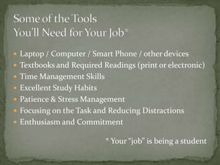 Some of the ToolsYou’ll Need for Your Job*Laptop / Computer / Smart Phone / other devicesTextbooks and Required Readings (print or electronic)Time Management SkillsExcellent Study HabitsPatience & Stress ManagementFocusing on the Task and Reducing DistractionsEnthusiasm and Commitment* Your “job” is being a student