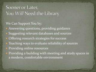 Sooner or Later,You Will Need the LibraryWe Can Support You by:Answering questions, providing guidanceSuggesting relevant databases and sourcesOffering research strategies for successTeaching ways to evaluate reliability of sourcesProviding online resourcesProviding a building with meeting and study spaces in a modern, comfortable environment