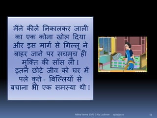 मैंने कीलें यनकालकि जाली
का एक कोना खोल हदया
औि इि मािा िे गिल्लू ने
बाहि जाने पि िचमुच ही
मुश्क्त की िााँि ली I
इतने छोटे जीव को घि में
पले कु त्ते - बबश्ल्लयों िे
बचाना िी एक िमस्या थी I
05/05/2020 13Nibha Verma CMS G N 1 Lucknow
 