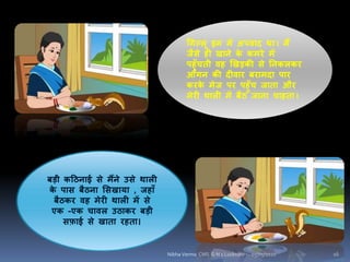 चिल्िू इि में अपिाद था I मैं
जैसे ही खािे के कमरे में
पहुाँचती िह खखड़की से निकिकर
आंिि की दीिार बरामदा पार
करके मेज पर पहुाँच जाता और
मेरी थािी में बैठ जािा चाहता I
बड़ी कहठिाई से मैंिे उसे थािी
के पास बैठिा शसखाया , जहााँ
बैठकर िह मेरी थािी में से
एक -एक चािि उठाकर बड़ी
सफ़ाई से खाता रहता।
05/05/2020 16Nibha Verma CMS G N 1 Lucknow
 