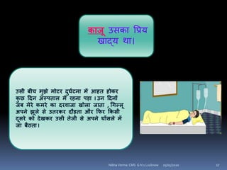 काजू उिका वप्रय
खाद्य था।
उसी बीच मुझे मोटर दुघयटिा में आहत होकर
कु छ हदि अस्पताि में रहिा पड़ा I उि हदिों
जब मेरे कमरे का दरिाजा खोिा जाता , चिल्िू
अपिे झूिे से उतरकर दौड़ता और कफर ककसी
दूसरे को देखकर उसी तेजी से अपिे घोंसिे में
जा बैठता I
05/05/2020 17Nibha Verma CMS G N 1 Lucknow
 