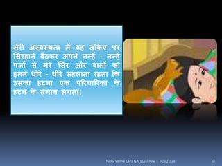 मेरी अस्िस्थता में िह तककए पर
शसरहािे बैठकर अपिे िन्हें - िन्हें
पंजों से मेरे शसर और बािों को
इतिे धीरे - धीरे सहिाता रहता कक
उसका हटिा एक पररचाररका के
हटिे के समाि ििता।
05/05/2020 18Nibha Verma CMS G N 1 Lucknow
 