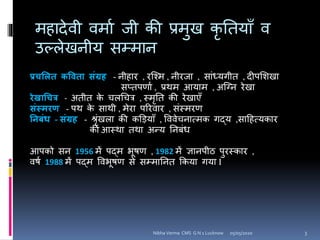 महादेवी वमाा जी की प्रमुख कृ यतयााँ व
उल्लेखनीय िम्मान
प्रचशित कविता संग्रह - नीहाि , िश्श्म , नीिजा , िांध्यिीत , दीपसशखा
िप्तपर्ाा , प्रथम आयाम , अश्नन िेखा
रेखाचचत्र - अतीत के चलगचत्र , स्मृयत की िेखाएाँ
संस्मरण - पथ के िाथी , मेिा परिवाि , िंस्मिर्
निबंध - संग्रह - श्ृंखला की कड़ियााँ , वववेचनात्मक िद्य ,िाहहत्यकाि
की आस्था तथा अन्य यनबंध
आपको िन 1956 में पद्म िूषर् , 1982 में ज्ञानपीठ पुिस्काि ,
वषा 1988 में पद्म वविूषर् िे िम्मायनत ककया िया I
05/05/2020 3Nibha Verma CMS G N 1 Lucknow
 