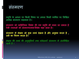 िंस्मिर्
स्मृनत के आधार पर ककसी विषय पर अथिा ककसी व्यक्तत पर शिखखत
आिेख संस्मरण कहिाता है I
संस्मरण को साहहक्त्यक निबंध की एक प्रिृवि भी मािा जा सकता है
ऐसी रचिाओं को संस्मरणात्मक निबंध कहा जाता है I
संस्मरण में िेखक जो कु छ स्ियं देखता है और अिुभि करता है ,
उसी का चचत्रण करता है I
िेखक की स्ियं की अिुभूनतयााँ तथा संिेदिाएाँ संस्मरण में अंतनियहहत
रहती हैं I
05/05/2020 4Nibha Verma CMS G N 1 Lucknow
 