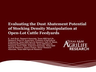 Evaluating the Dust Abatement Potential
of Stocking Density Manipulation at
Open-Lot Cattle Feedyards
K. Jack Bush, Research Associate, Texas A&M AgriLife
Research; Brent W. Auvermann, Professor of Agricultural
Engineering, Texas A&M AgriLife Research; Gary W. Marek,
Postdoctoral Research Associate, Texas A&M AgriLife
Research; Kevin Heflin, Extension Associate, Texas A&M
AgriLife Research; Sharon Preece, Senior Research
Associate, Texas A&M AgriLife Research.
 