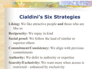 Cialdini’s Six Strategies
Liking: We like attractive people and those who are
like us
Reciprocity: We repay in kind
Social proof: We follow the lead of similar or
superior others
Commitment/Consistency: We align with previous
commitments
Authority: We defer to authority or expertise
Scarcity/Exclusivity: We want more when access is
restricted—enhanced by exclusivity
 
