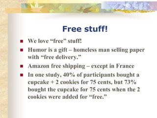 Free stuff!
 We love “free” stuff!
 Humor is a gift – homeless man selling paper
with “free delivery.”
 Amazon free shipping – except in France
 In one study, 40% of participants bought a
cupcake + 2 cookies for 75 cents, but 73%
bought the cupcake for 75 cents when the 2
cookies were added for “free.”
 