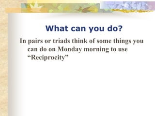 What can you do?
In pairs or triads think of some things you
can do on Monday morning to use
“Reciprocity”
 