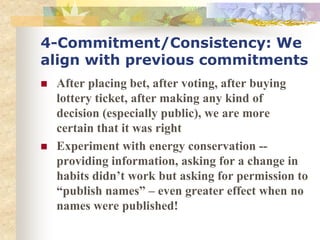 4-Commitment/Consistency: We
align with previous commitments
 After placing bet, after voting, after buying
lottery ticket, after making any kind of
decision (especially public), we are more
certain that it was right
 Experiment with energy conservation --
providing information, asking for a change in
habits didn’t work but asking for permission to
“publish names” – even greater effect when no
names were published!
 