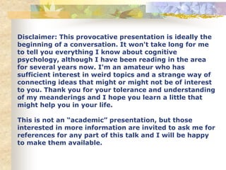 Disclaimer: This provocative presentation is ideally the
beginning of a conversation. It won't take long for me
to tell you everything I know about cognitive
psychology, although I have been reading in the area
for several years now. I'm an amateur who has
sufficient interest in weird topics and a strange way of
connecting ideas that might or might not be of interest
to you. Thank you for your tolerance and understanding
of my meanderings and I hope you learn a little that
might help you in your life.
This is not an “academic” presentation, but those
interested in more information are invited to ask me for
references for any part of this talk and I will be happy
to make them available.
 