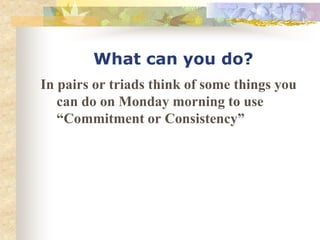 What can you do?
In pairs or triads think of some things you
can do on Monday morning to use
“Commitment or Consistency”
 