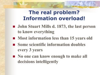 The real problem?
Information overload!
 John Stuart Mills d. 1873, the last person
to know everything
 Most information less than 15 years old
 Some scientific information doubles
every 3 years
 No one can know enough to make all
decisions intelligently
 
