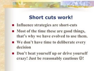 Short cuts work!
 Influence strategies are short-cuts
 Most of the time these are good things,
that’s why we have evolved to use them.
 We don’t have time to deliberate every
decision
 Don’t beat yourself up or drive yourself
crazy! Just be reasonably cautious !
 