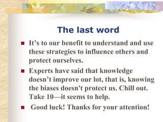 The last word
 It’s to our benefit to understand and use
these strategies to influence others and
protect ourselves.
 Experts have said that knowledge
doesn’t improve our lot, that is, knowing
the biases doesn't protect us. Chill out.
Take 10—it seems to help.
 Good luck! Thanks for your attention!
 