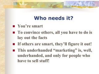 Who needs it?
 You’re smart
 To convince others, all you have to do is
lay out the facts
 If others are smart, they’ll figure it out!
 This underhanded “marketing” is, well,
underhanded, and only for people who
have to sell stuff!
 