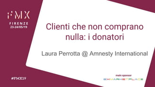 Clienti che non comprano
nulla: i donatori
Laura Perrotta @ Amnesty International
 