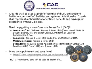 • ID cards shall be used as proof of identity and DoD affiliation to
facilitate access to DoD facilities and systems. Additionally, ID cards
shall represent authorization for entitled benefits and privileges in
accordance with DoD policies.
• Need help getting a new Common Access Card (CAC)?
– Contractors/DoD Civilians: Require 2 forms of ID (Gov’t Issued, State ID,
Driver’s License, etc) and either Orders, SAAR form, or Letter of
Authorization (LOA).
– Volunteers: Require 2 forms of ID and either a SAAR form or LOA.
– Military members: Require 2 forms of ID
– Dependents: Require a signed Application for Identification Card/DEERS
Enrollment (DD Form 1172) and 2 forms of ID.
• Make an appointment and save time!
– https://rapids-appointments.dmdc.osd.mil/default.aspx
NOTE: Your DoD ID card can be used as a form of ID.
 