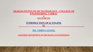 SHARAD INSTITUTE OF TECHNOLOGY , COLLEGE OF
ENGINEERING, YADRAV
A
LECTURE ON
INTRODUCTION OF IC ENGINE
BY
MS. VIDDYA S.PATIL
(ASSI.PROF. DEPARTMENT OF MECHANICAL ENGINEERING)
 