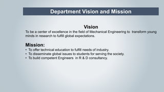 Department Vision and Mission
Vision
To be a center of excellence in the field of Mechanical Engineering to transform young
minds in research to fulfill global expectations.
Mission:
• To offer technical education to fulfill needs of industry.
• To disseminate global issues to students for serving the society.
• To build competent Engineers in R & D consultancy.
 