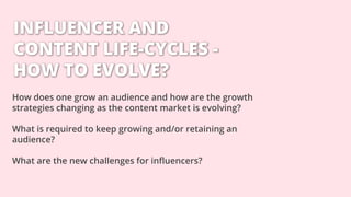 INFLUENCER AND
CONTENT LIFE-CYCLES -
HOW TO EVOLVE?
How does one grow an audience and how are the growth
strategies changing as the content market is evolving?
What is required to keep growing and/or retaining an
audience?
What are the new challenges for influencers?
 