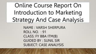 NAME : VARSH SHERPURA
ROLL NO. : 91
CLASS: FY BBA ITM(B)
GUIDED BY : SUNIL SIR
SUBJECT: CASE ANALYSIS
Online Course Report On
Introduction to Marketing
Strategy And Case Analysis
 