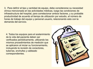 3. Para definir el tipo y cantidad de equipo, debe considerarse su necesidad
clínica mencionada en las actividades médicas, luego las condiciones de
infraestructura del hospital, para correlacionar ambos factores, y su probable
productividad de acuerdo al tiempo de utilización por estudio, el número de
horas de trabajo del equipo y personal usuario, relacionando esto con la
demanda del servicio.
4. Todos los equipos para el sostenimiento
de la vida del paciente deben ser
verificados periódicamente, utilizando los
mismos procedimientos de medición que
se aplicaron al iniciar su funcionamiento,
incluyendo la revisión de conectores,
tuberías, enchufes y cableado
correspondientes.
 