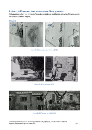 Συντακτική και Φωτογραφική Ομάδα Εργαστηρίου Πληροφορικής 56ου Γυμνασίου Αθήνας/
Ψηφιακή αφήγηση των φυλακών Αβέρωφ. [27]
Φυλακές Αβέρωφ και Κινηματογράφος, Ντοκιμαντέρ…
Από εργασίες μελών της συντακτικής και φωτογραφικής ομάδας εργαστηρίου Πληροφορικής
του 56ου Γυμνασίου Αθήνας.
Ταινίες:
Εικόνα 49: (2) Ματωμένα Χριστούγεννα (1951)
Εικόνα 50: (2) Το ποντικάκι (1954)
Εικόνα 51: (2) Πιάσαμε την καλή (1955)
 