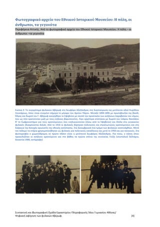 Συντακτική και Φωτογραφική Ομάδα Εργαστηρίου Πληροφορικής 56ου Γυμνασίου Αθήνας/
Ψηφιακή αφήγηση των φυλακών Αβέρωφ. [4]
Φωτογραφικό αρχείο του Εθνικού Ιστορικού Μουσείου: Η πόλη, οι
άνθρωποι, τα γεγονότα
Περιφέρεια Αττικής. Από το φωτογραφικό αρχείο του Εθνικού Ιστορικού Μουσείου: Η πόλη – οι
άνθρωποι –τα γεγονότα
Εικόνα 2: Το συγκρότημα φυλακών Αβέρωφ στη λεωφόρο Αλεξάνδρας στη διασταύρωση της μετέπειτα οδού Κυρίλλου
Λουκάρεως, όπου είναι κτισμένο σήμερα το μέγαρο του Αρείου Πάγου. Μεταξύ 1894-1896 με πρωτοβουλία της βασίλ.
Όλγας και δωρεά του Γ. Αβέρωφ ανεγέρθηκε το Εφηβείον με σκοπό την προστασία των ανήλικων παραβατών του νόμου,
που ως τότε κρατούνταν μαζί με τους ενήλικες βαρυποινίτες. Λίγο αργότερα κτίστηκαν με δωρεά του τσάρου Νικολάου
Β’ το Σωφρονιστήριο για τους κρατούμενους που ενηλικιώνονταν (πίσω από το Εφηβείον) και δίπλα στις γυναικείες
φυλακές (διακρίνονται δεξιά). Από το 1916 οι φυλακές δέχτηκαν πολιτικούς και στρατιωτικούς κρατούμενους και στη
διάρκεια της Κατοχής αγωνιστές της εθνικής αντίστασης. Στα Δεκεμβριανά ένα τμήμα των φυλακών ανατινάχθηκε. Μετά
τον πόλεμο τα κτήρια χρησιμοποιήθηκαν ως φυλακές για πολιτικούς καταδίκους και μετά το 1950 και για ποινικούς. Στη
φωτογραφία ο χωματόδρομος σε πρώτο πλάνο είναι η μετέπειτα λεωφόρος Αλεξάνδρας. Πιο πίσω, ο κήπος όπου
προαυλιζόταν οι ανήλικοι κρατούμενοι και στο βάθος τα πρώτα σπίτια της συνοικίας Γκύζη (επιστολικό δελτάριο,
δεκαετία 1900, αντίγραφο)
 
