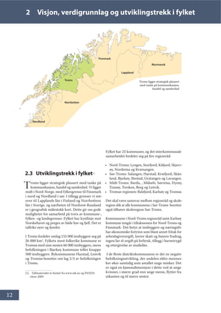 12
2 Visjon, verdigrunnlag og utviklingstrekk i fylket
2.3 Utviklingstrekk i fylket[1]
Troms ligger strategisk plassert med tanke på
kommunikasjon, handel og samferdsel. Vi ligger
midt i Nord-Norge, med fylkesgrense til Finnmark
i nord og Nordland i sør. I tillegg grenser vi øst-
over til Lapplands län i Finland og Norrbottens
län i Sverige, og nærheten til Nordvest-Russland
er i geografisk målestokk kort. Dette gir oss gode
muligheter for samarbeid på tvers av kommune-,
fylkes- og landegrenser. Fylket har kystlinje mot
Norskehavet og preges av både hav og fjell. Det er
tallrike øyer og fjorder.
I Troms fordeler omlag 155 000 innbyggere seg på
26 000 km2
. Fylkets mest folkerike kommune er
Tromsø med sine nesten 66 000 innbyggere, mens
befolkningen i Bjarkøy kommune teller knappe
500 innbyggere. Bykommunene Harstad, Lenvik
og Tromsø bosetter om lag 2/3 av befolkningen
i Troms.
[1]. Tallmaterialet er hentet fra www.ssb.no og PANDA
våren 2009
Fylket har 25 kommuner, og det interkommunale
samarbeidet fordeler seg på fire regionråd:
• Nord-Troms: Lyngen, Storfjord, Kåfjord, Skjerv-
øy, Nordreisa og Kvænangen.
• Sør-Troms: Salangen, Harstad, Kvæfjord, Skån-
land, Bjarkøy, Ibestad, Gratangen og Lavangen.
• Midt-Troms: Bardu, , Målselv, Sørreisa, Dyrøy,
Tranøy, Torsken, Berg og Lenvik.
• Tromsø-regionen: Balsfjord, Karlsøy og Tromsø.
Det skal være samsvar mellom regionråd og skole-
region slik at alle kommunene i Sør-Troms heretter
også tilhører skoleregion Sør-Troms.
Kommunene i Nord-Troms regionråd samt Karlsøy
kommune inngår i tiltakssonen for Nord-Troms og
Finnmark. Det betyr at innbyggere og næringsliv
har økonomiske fortrinn som blant annet fritak for
arbeidsgiveravgift, lavere skatt og høyere fradrag,
ingen/lav el-avgift på forbruk, tillegg i barnetrygd
og ettergivelse av studielån.
I de fleste distriktskommunene er det en negativ
befolkningsutvikling, der andelen eldre mennes-
ker øker samtidig som antallet unge minker. Det
er også en kjønnsdimensjon i dette ved at unge
kvinner, i større grad enn unge menn, flytter fra
utkanten og til større sentre.
Troms ligger strategisk plassert
med tanke på kommunikasjon,
handel og samferdsel
Finnmark
Troms
Nordland
Lappland
Norrbotten
Murmansk
 
