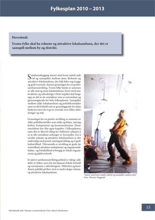 Fylkesplan 2010 – 2013
15
Hovedmål:
Troms fylke skal ha robuste og attraktive lokalsamfunn, der det er
samspill mellom by og distrikt.
Samfunnsbygging starter med hvert enkelt indi-
vid og samspillet mellom dem. Robuste og
attraktive lokalsamfunn, der folk føler seg trygge
og godt ivaretatt, danner grunnlaget for en positiv
samfunnsutvikling. Troms fylke består av summen
av alle små og store lokalsamfunn, hvert med sine
kvaliteter og utfordringer. Dette kapitlet skal fange
opp en del av de områdene som er overordnet og
gjennomgående for hele fylkesplanen. Samspillet
mellom ulike lokalsamfunn og politikkområder
samt en del forhold som er grunnleggende for disse,
beskrives kort for å gi en oversikt over felles utfor-
dringer og mål.
Grunnlaget for en positiv utvikling er summen av
ulike politikkområder som miljø og klima, næring,
kultur, kompetanse og kommunikasjon. Disse
områdene har fått egne kapitler i fylkesplanen,
men det er likevel viktig for helheten i planen å
se at alle områdene avhenger av hverandre. For å
utvikle robuste og attraktive lokalsamfunn er det
nødvendig med positiv næringsutvikling og et godt
kulturtilbud. Tilsvarende er utvikling av gode tje-
nestetilbud, attraktive møteplasser og engasjerende
kultur- og fritidstilbud avhengig av lokalt engasje-
ment og pådriverkraft.
Et aktivt samfunnsutviklingsarbeid er viktig i alle
deler av fylket, men det må tilpasses lokale forhold
og variasjonen i utfordringene. Målrettet og koor-
dinert politikk på flere nivå er med å skape robuste
og attraktive lokalsamfunn.
Motstående side: Husøya i sommerskrud. Foto: Maarit Markussen
”starter med hvert enkelt individ og samspillet mellom dem”
Foto: Thomas Heggstad
 