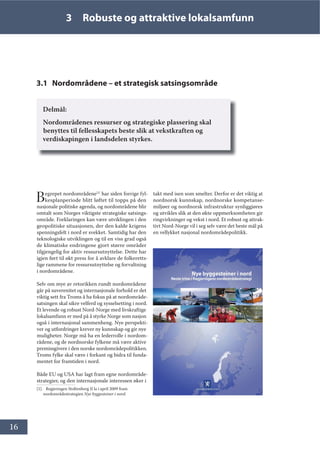 16
3 Robuste og attraktive lokalsamfunn
3.1 Nordområdene – et strategisk satsingsområde
Delmål:
Nordområdenes ressurser og strategiske plassering skal
benyttes til fellesskapets beste slik at vekstkraften og
verdiskapingen i landsdelen styrkes.
Begrepet nordområdene[1]
har siden forrige fyl-
kesplanperiode blitt løftet til topps på den
nasjonale politiske agenda, og nordområdene blir
omtalt som Norges viktigste strategiske satsings-
område. Forklaringen kan være utviklingen i den
geopolitiske situasjonen, der den kalde krigens
spenningsfelt i nord er svekket. Samtidig har den
teknologiske utviklingen og til en viss grad også
de klimatiske endringene gjort større områder
tilgjengelig for aktiv ressursutnyttelse. Dette har
igjen ført til økt press for å avklare de folkeretts-
lige rammene for ressursutnyttelse og forvaltning
i nordområdene.
Selv om mye av retorikken rundt nordområdene
går på suverenitet og internasjonale forhold er det
viktig sett fra Troms å ha fokus på at nordområde-
satsingen skal sikre velferd og sysselsetting i nord.
Et levende og robust Nord-Norge med livskraftige
lokalsamfunn er med på å styrke Norge som nasjon
også i internasjonal sammenheng. Nye perspekti-
ver og utfordringer krever ny kunnskap og gir nye
muligheter. Norge må ha en lederrolle i nordom-
rådene, og de nordnorske fylkene må være aktive
premissgivere i den norske nordområdepolitikken.
Troms fylke skal være i forkant og bidra til funda-
mentet for framtiden i nord.
Både EU og USA har lagt fram egne nordområde-
strategier, og den internasjonale interessen øker i
[1]. Regjeringen Stoltenberg II la i april 2009 fram
nordområdestrategien Nye byggesteiner i nord.
takt med isen som smelter. Derfor er det viktig at
nordnorsk kunnskap, nordnorske kompetanse-
miljøer og nordnorsk infrastruktur synliggjøres
og utvikles slik at den økte oppmerksomheten gir
ringvirkninger og vekst i nord. Et robust og attrak-
tivt Nord-Norge vil i seg selv være det beste mål på
en vellykket nasjonal nordområdepolitikk.
 